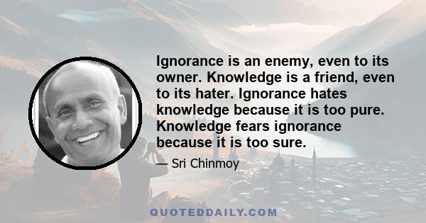 Ignorance is an enemy, even to its owner. Knowledge is a friend, even to its hater. Ignorance hates knowledge because it is too pure. Knowledge fears ignorance because it is too sure.