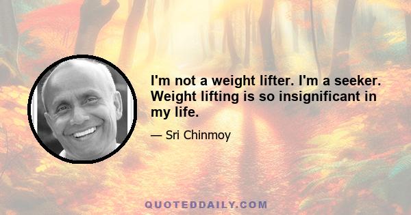 I'm not a weight lifter. I'm a seeker. Weight lifting is so insignificant in my life.