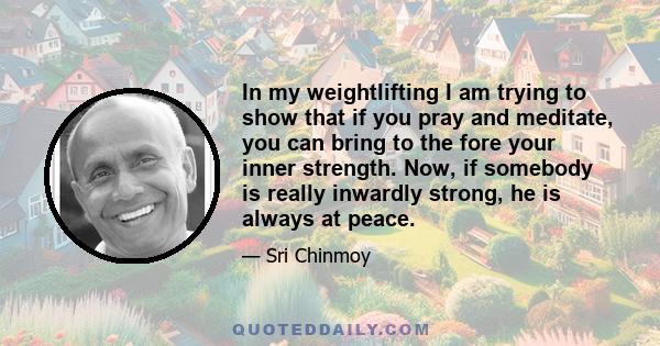 In my weightlifting I am trying to show that if you pray and meditate, you can bring to the fore your inner strength. Now, if somebody is really inwardly strong, he is always at peace.