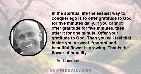 In the spiritual life the easiest way to conquer ego is to offer gratitude to God for five minutes daily. If you cannot offer gratitude for five minutes, then utter it for one minute. Offer your gratitude to God. Then