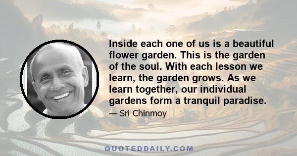 Inside each one of us is a beautiful flower garden. This is the garden of the soul. With each lesson we learn, the garden grows. As we learn together, our individual gardens form a tranquil paradise.