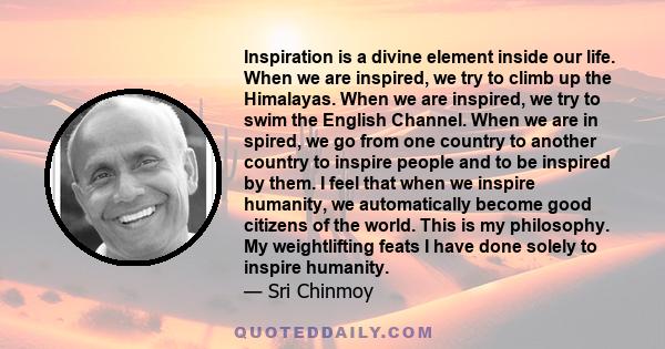 Inspiration is a divine element inside our life. When we are inspired, we try to climb up the Himalayas. When we are inspired, we try to swim the English Channel. When we are in spired, we go from one country to another 