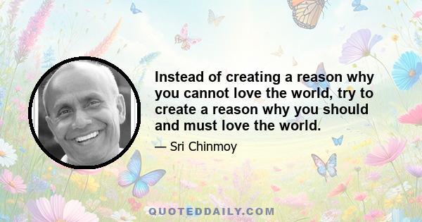 Instead of creating a reason why you cannot love the world, try to create a reason why you should and must love the world.