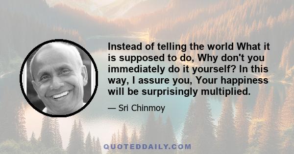 Instead of telling the world What it is supposed to do, Why don't you immediately do it yourself? In this way, I assure you, Your happiness will be surprisingly multiplied.