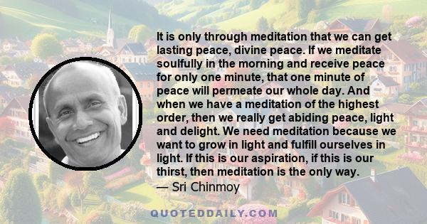 It is only through meditation that we can get lasting peace, divine peace. If we meditate soulfully in the morning and receive peace for only one minute, that one minute of peace will permeate our whole day. And when we 