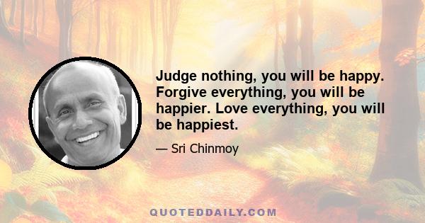 Judge nothing, you will be happy. Forgive everything, you will be happier. Love everything, you will be happiest.