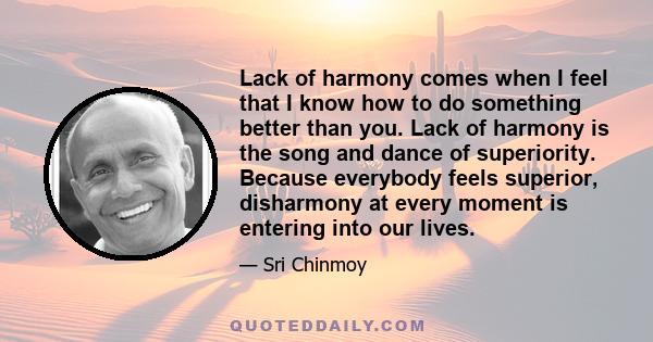 Lack of harmony comes when I feel that I know how to do something better than you. Lack of harmony is the song and dance of superiority. Because everybody feels superior, disharmony at every moment is entering into our