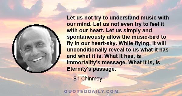 Let us not try to understand music with our mind. Let us not even try to feel it with our heart. Let us simply and spontaneously allow the music-bird to fly in our heart-sky. While flying, it will unconditionally reveal 