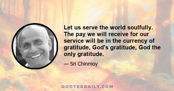 Let us serve the world soulfully. The pay we will receive for our service will be in the currency of gratitude, God's gratitude, God the only gratitude.