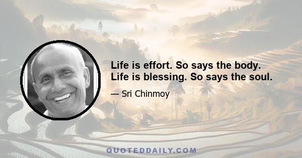 Life is effort. So says the body. Life is blessing. So says the soul.