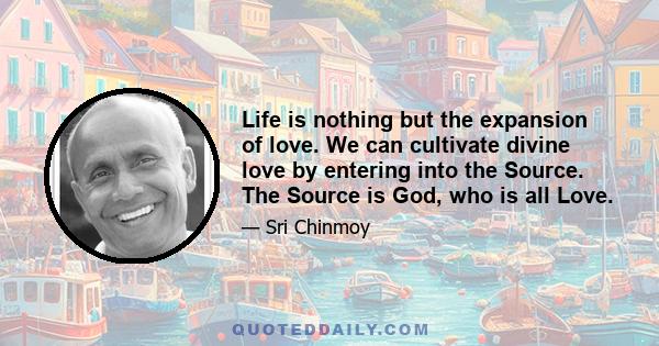 Life is nothing but the expansion of love. We can cultivate divine love by entering into the Source. The Source is God, who is all Love.