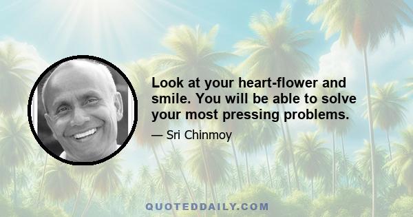 Look at your heart-flower and smile. You will be able to solve your most pressing problems.