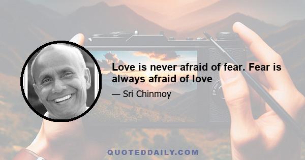 Love is never afraid of fear. Fear is always afraid of love