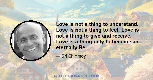 Love is not a thing to understand. Love is not a thing to feel. Love is not a thing to give and receive. Love is a thing only to become and eternally Be.