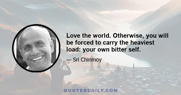 Love the world. Otherwise, you will be forced to carry the heaviest load: your own bitter self.