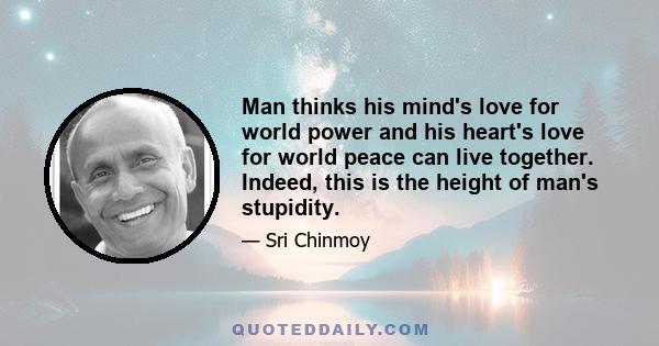 Man thinks his mind's love for world power and his heart's love for world peace can live together. Indeed, this is the height of man's stupidity.