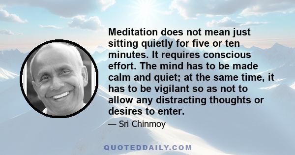 Meditation does not mean just sitting quietly for five or ten minutes. It requires conscious effort. The mind has to be made calm and quiet; at the same time, it has to be vigilant so as not to allow any distracting