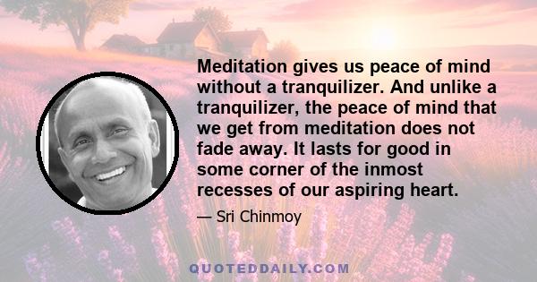 Meditation gives us peace of mind without a tranquilizer. And unlike a tranquilizer, the peace of mind that we get from meditation does not fade away. It lasts for good in some corner of the inmost recesses of our