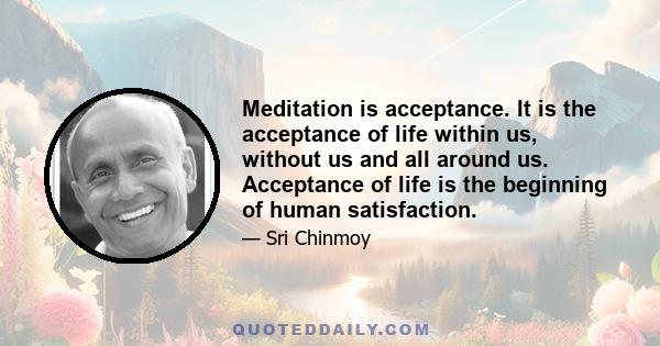 Meditation is acceptance. It is the acceptance of life within us, without us and all around us. Acceptance of life is the beginning of human satisfaction.