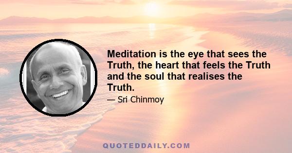 Meditation is the eye that sees the Truth, the heart that feels the Truth and the soul that realises the Truth.