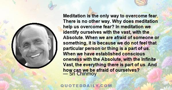 Meditation is the only way to overcome fear. There is no other way. Why does meditation help us overcome fear? In meditation we identify ourselves with the vast, with the Absolute. When we are afraid of someone or