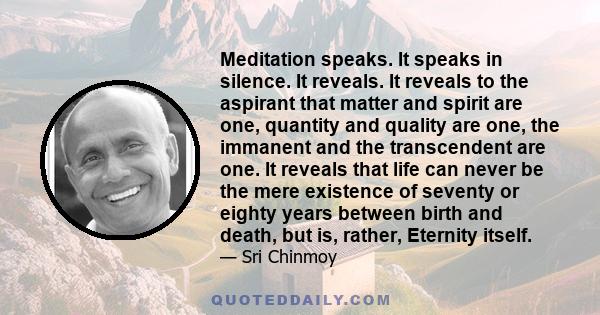 Meditation speaks. It speaks in silence. It reveals. It reveals to the aspirant that matter and spirit are one, quantity and quality are one, the immanent and the transcendent are one. It reveals that life can never be