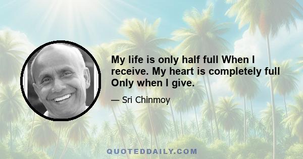 My life is only half full When I receive. My heart is completely full Only when I give.