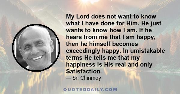 My Lord does not want to know what I have done for Him. He just wants to know how I am. If he hears from me that I am happy, then he himself becomes exceedingly happy. In umistakable terms He tells me that my happiness