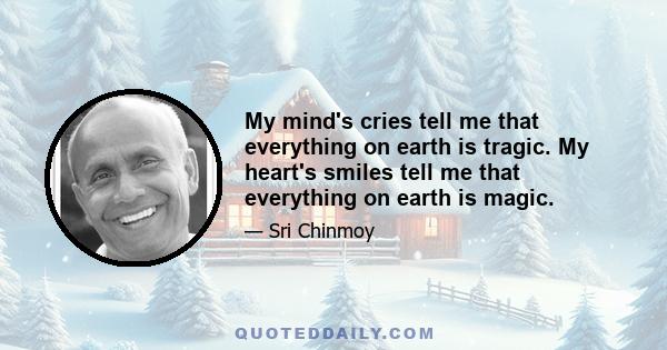 My mind's cries tell me that everything on earth is tragic. My heart's smiles tell me that everything on earth is magic.