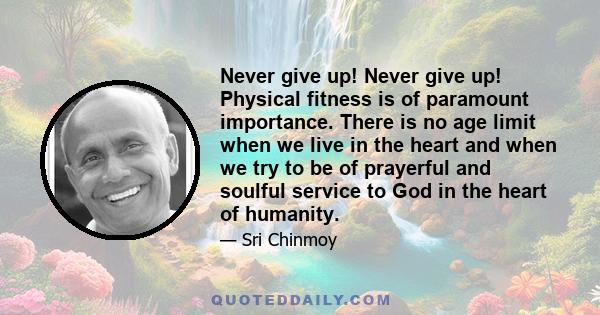 Never give up! Never give up! Physical fitness is of paramount importance. There is no age limit when we live in the heart and when we try to be of prayerful and soulful service to God in the heart of humanity.