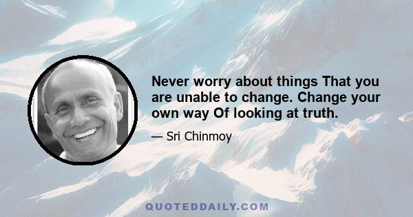 Never worry about things That you are unable to change. Change your own way Of looking at truth.