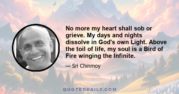 No more my heart shall sob or grieve. My days and nights dissolve in God's own Light. Above the toil of life, my soul is a Bird of Fire winging the Infinite.