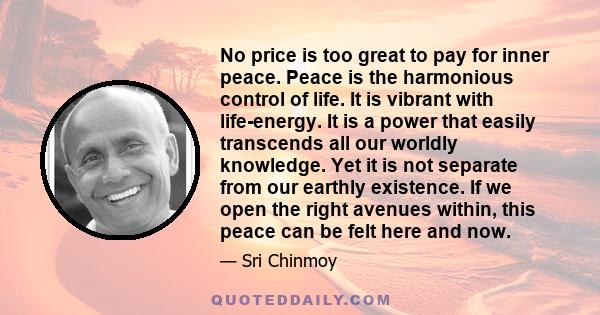 No price is too great to pay for inner peace. Peace is the harmonious control of life. It is vibrant with life-energy. It is a power that easily transcends all our worldly knowledge. Yet it is not separate from our