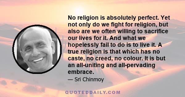 No religion is absolutely perfect. Yet not only do we fight for religion, but also are we often willing to sacrifice our lives for it. And what we hopelessly fail to do is to live it. A true religion is that which has