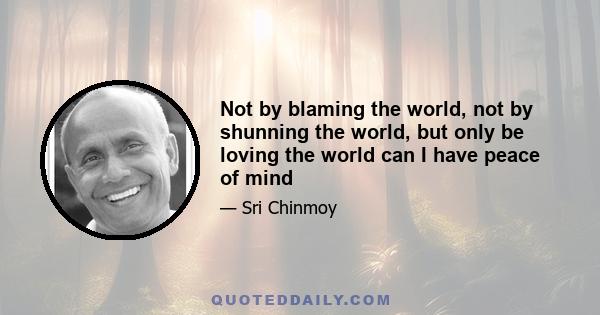 Not by blaming the world, not by shunning the world, but only be loving the world can I have peace of mind