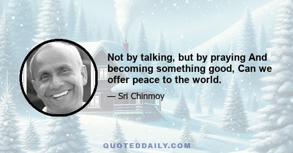 Not by talking, but by praying And becoming something good, Can we offer peace to the world.