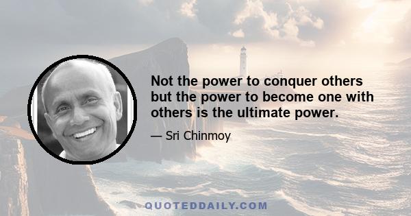 Not the power to conquer others but the power to become one with others is the ultimate power.