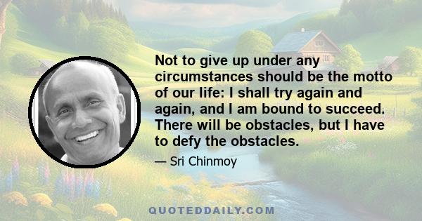 Not to give up under any circumstances should be the motto of our life: I shall try again and again, and I am bound to succeed. There will be obstacles, but I have to defy the obstacles.