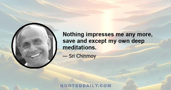 Nothing impresses me any more, save and except my own deep meditations.