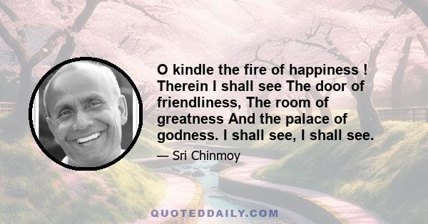 O kindle the fire of happiness ! Therein I shall see The door of friendliness, The room of greatness And the palace of godness. I shall see, I shall see.