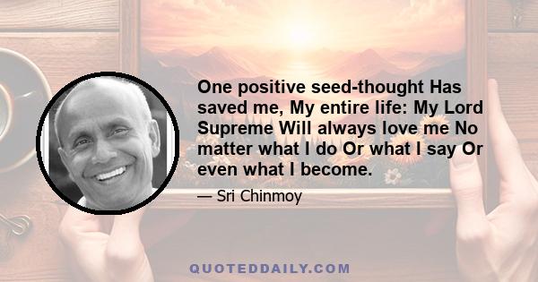 One positive seed-thought Has saved me, My entire life: My Lord Supreme Will always love me No matter what I do Or what I say Or even what I become.