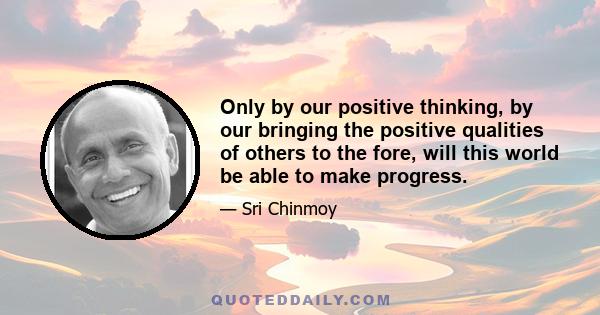 Only by our positive thinking, by our bringing the positive qualities of others to the fore, will this world be able to make progress.