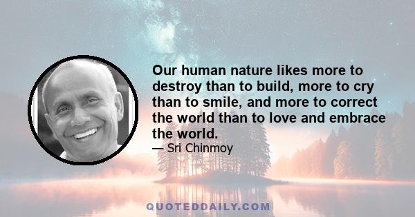 Our human nature likes more to destroy than to build, more to cry than to smile, and more to correct the world than to love and embrace the world.