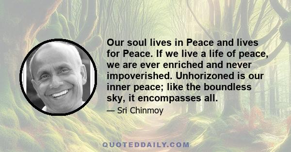 Our soul lives in Peace and lives for Peace. If we live a life of peace, we are ever enriched and never impoverished. Unhorizoned is our inner peace; like the boundless sky, it encompasses all.