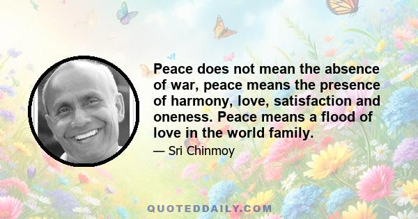 Peace does not mean the absence of war, peace means the presence of harmony, love, satisfaction and oneness. Peace means a flood of love in the world family.