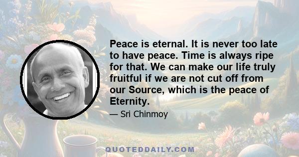 Peace is eternal. It is never too late to have peace. Time is always ripe for that. We can make our life truly fruitful if we are not cut off from our Source, which is the peace of Eternity.