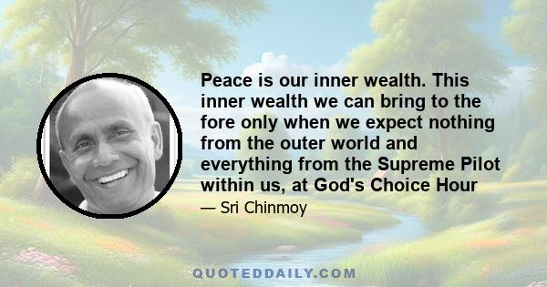 Peace is our inner wealth. This inner wealth we can bring to the fore only when we expect nothing from the outer world and everything from the Supreme Pilot within us, at God's Choice Hour