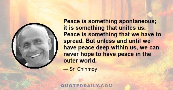 Peace is something spontaneous; it is something that unites us. Peace is something that we have to spread. But unless and until we have peace deep within us, we can never hope to have peace in the outer world.