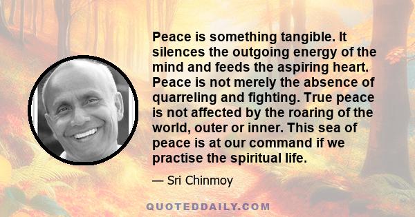 Peace is something tangible. It silences the outgoing energy of the mind and feeds the aspiring heart. Peace is not merely the absence of quarreling and fighting. True peace is not affected by the roaring of the world,