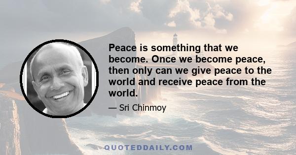 Peace is something that we become. Once we become peace, then only can we give peace to the world and receive peace from the world.